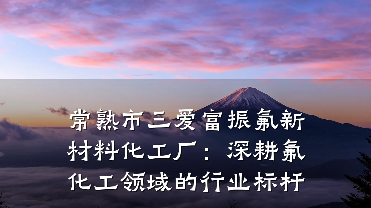常熟市三爱富振氟新材料化工厂:深耕氟化工领域的行业标杆